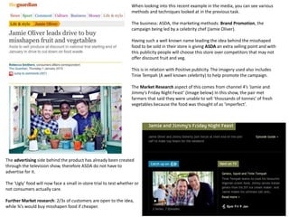 When looking into this recent example in the media, you can see various
methods and techniques looked at in the previous task.
The business: ASDA, the marketing methods: Brand Promotion, the
campaign being led by a celebrity chef (Jamie Oliver).
Having such a well known name leading the idea behind the misshaped
food to be sold in their store is giving ASDA an extra selling point and with
this publicity people will choose this store over competitors that may not
offer discount fruit and veg.
This is in relation with Positive publicity. The imagery used also includes
Tinie Tempah (A well known celebrity) to help promote the campaign.
The Market Research aspect of this comes from channel 4’s ‘Jamie and
Jimmy’s Friday Night Feast’ (Image below) In this show, the pair met
farmers that said they were unable to sell ‘thousands of tonnes’ of fresh
vegetables because the food was thought of as ‘imperfect’.
The advertising side behind the product has already been created
through the television show, therefore ASDA do not have to
advertise for it.
The ‘Ugly’ food will now face a small in-store trial to test whether or
not consumers actually care.
Further Market research: 2/3s of customers are open to the idea,
while ¾’s would buy misshapen food if cheaper.
 