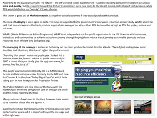According to the Guardians article: The retailer – the UK’s second largest supermarket – said long-standing consumer resistance was about
price and quality, but its research showed that 65% of its customers were now open to the idea of buying oddly shaped fresh produce, while
75% would definitely buy “wonky” if it was cheaper.
This shows a good use of Market research. Asking their actual customers if they would purchase the product.
The idea of Lobbying is seen again in parts. The move is supported by the government's food waste reduction advisory body WRAP, which has
said that loss and waste in the fresh produce supply chain averaged out at less than 10% but could be as high as 25% for apples, onions and
potatoes.
WRAP- (Waste & Resources Action Programme) WRAP is an independent not-for-profit organisation in the UK. It works with businesses,
individuals and communities to achieve a circular economy through helping them reduce waste, develop sustainable products and use
resources in an efficient way. (wikipedia.org)
The managing of the message is enhances further by Ian Harrison, produce technical director at Asda: “Even if fruit and veg have some
knobbles and blemishes, this doesn’t affect the quality or taste.
“Anything that doesn’t make the grade gets chucked. It’s a
massive waste for farmers. Where ‘A’ grade carrots sell for
£800 a tonne, they practically give the ugly ones away for
animal feed for just £10.”
This quote was from Jimmy Doherty. He is a Suffolk based
farmer and television presenter formerly for the BBC and now
for Channel 4. In the show ‘Friday Night Feast’ of which he is
taking part in now he explains his frustration further.
The Public Relations are now more of the focus with the
marketing of the brand being taken care of through the show
and the media reporting the trial.
Many customers have taken to the idea, however there needs
to be room for those who are against it.
Supermarkets have blamed consumers for being obsessed with
perfection for years and it is important to get the message out
in the right way.
 