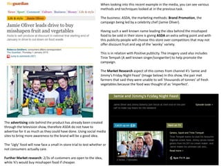 When looking into this recent example in the media, you can see various
methods and techniques looked at in the previous task.
The business: ASDA, the marketing methods: Brand Promotion, the
campaign being led by a celebrity chef (Jamie Oliver).
Having such a well known name leading the idea behind the misshaped
food to be sold in their store is giving ASDA an extra selling point and with
this publicity people will choose this store over competitors that may not
offer discount fruit and veg of the ‘wonky’ variety.
This is in relation with Positive publicity. The imagery used also includes
Tinie Tempah (A well known singer/songwriter) to help promote the
campaign.
The Market Research aspect of this comes from channel 4’s ‘Jamie and
Jimmy’s Friday Night Feast’ (Image below) In this show, the pair met
farmers that said they were unable to sell ‘thousands of tonnes’ of fresh
vegetables because the food was thought of as ‘imperfect’.
The advertising side behind the product has already been created
through the television show, therefore ASDA do not have to
advertise for it as much as they could have done. Using social media
sites to bring more awareness to the brand will be a good idea.
The ‘Ugly’ food will now face a small in-store trial to test whether or
not consumers actually care.
Further Market research: 2/3s of customers are open to the idea,
while ¾’s would buy misshapen food if cheaper.
 
