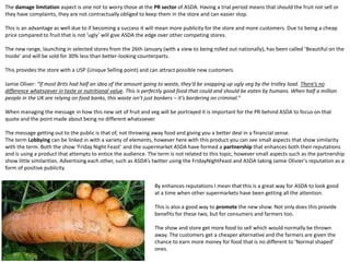 The damage limitation aspect is one not to worry those at the PR sector of ASDA. Having a trial period means that should the fruit not sell or
they have complaints, they are not contractually obliged to keep them in the store and can easier stop.
This is an advantage as well due to if becoming a success it will mean more publicity for the store and more customers. Due to being a cheap
price compared to fruit that is not ‘ugly’ will give ASDA the edge over other competing stores.
The new range, launching in selected stores from the 26th January (with a view to being rolled out nationally), has been called ‘Beautiful on the
Inside’ and will be sold for 30% less than better-looking counterparts.
This provides the store with a USP (Unique Selling point) and can attract possible new customers.
Jamie Oliver: “If most Brits had half an idea of the amount going to waste, they’d be snapping up ugly veg by the trolley load. There’s no
difference whatsoever in taste or nutritional value. This is perfectly good food that could and should be eaten by humans. When half a million
people in the UK are relying on food banks, this waste isn’t just bonkers – it’s bordering on criminal.”
When managing the message in how this new set of fruit and veg will be portrayed it is important for the PR behind ASDA to focus on that
quote and the point made about being no different whatsoever.
The message getting out to the public is that of, not throwing away food and giving you a better deal in a financial sense.
The term Lobbying can be linked in with a variety of elements, however here with this product you can see small aspects that show similarity
with the term. Both the show ‘Friday Night Feast’ and the supermarket ASDA have formed a partnership that enhances both their reputations
and is using a product that attempts to entice the audience. The term is not related to this topic, however small aspects such as the partnership
show little similarities. Advertising each other, such as ASDA’s twitter using the FridayNightFeast and ASDA taking Jamie Olivier's reputation as a
form of positive publicity.
By enhances reputations I mean that this is a great way for ASDA to look good
at a time when other supermarkets have been getting all the attention.
This is also a good way to promote the new show. Not only does this provide
benefits for these two, but for consumers and farmers too.
The show and store get more food to sell which would normally be thrown
away. The customers get a cheaper alternative and the farmers are given the
chance to earn more money for food that is no different to ‘Normal shaped’
ones.
 