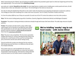 When researching into the ‘Wonky’ veg and looking into ASDA’s website they provided a good report on what was happening and how they
were approaching it. This can be seen as the Marketing Strategy.
your.asda.com: Labelled ‘Beautiful on the Inside’ the new range features crooked carrots, knobbly pears, wonky spuds and more, all sold
reduced rates in their own dedicated in-store fixture. The trial will begin at five stores on January 26.
This idea of calling the labelled food ‘Beautiful on the inside’ makes the food that much appealing and attempts to entice the audience.
This strategy can look at the marketing mix in order to be more successful. The 4 P’s (Place, Promotion, Product and Price)
It is from this where ASDA can see if they are successful. Do each one of the 4 P’s entice the audience more than other produce.
Place: The five stores trialling wonky veg will be: Grantham, Coventry, Dagenham, Bedminster (Bristol) and Wallington (Croydon)
Promotion: The product is being promoted on television already through well known Chef Jamie Olivier. This adds large amounts of public
publicity.
Product: The product and idea itself is unique. Other large
supermarkets such as Sainsbury’s and Waitrose have relaxed
their specifications to sell some ugly and imperfect produce,
but this is the first initiative to clearly identify and separate
them from the mainstream alternative.
Price: The price is very competitive. This has to be a great deal
cheaper than those of a ‘normal’ look because they need to sell
and even for a small fraction of the usual fruit and veg selling
price, the farmers and the store will be making money.
The price will be the number one attraction for the customer.
After being reassured that there is no difference they will want
the cheapest alterative.
Price comes across as a real consideration for many and
positioning ugly fruit and vegetables as a tasty, low-cost option
should help to reach this group.” (Kiti Soininen, head of UK food
and drink research at the market research company Mintel)
 