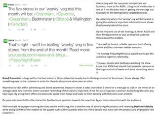 Interacting with the consumer is important any
business, more so for ASDA. Using social media sites is
one of if not the best ways in getting the message out
to people of the demographic targeted towards.
By explaining where the ‘wonky’ veg will be located is
giving the audience important information and shows
that honesty behind the store.
By the frequent use of the hashtag, it allows ASDA and
their PR department to look at what the audience
thinks about the product.
These will be honest, reliable opinions due to being
online and the customers twitter accounts.
The hashtag FridayNightFeast is a good way to get the
audience together collectively.
This way, people who had been watching the show
know that ASDA had shared their possible opinions on
the huge amount of waste and done something about
it.
Brand Promotion is huge within the food industry. Stores advertise heavily due to the large amount of businesses. Stores always offer
something new to the customer in order for them to choose one store over an other.
Repetition is vital within advertising and brand awareness. Research shows it takes more than 5 times for a message to stick in the minds of an
average adult. It is from this where constant reminding of the brand is important. If not for attracting new customers but to keep the ones you
have loyal. By giving them offers and discounts keeps them happy and leads to them keeping with that store over another.
On your.asda.com it offers the chance for feedback and opinions towards the new trial. Again, more interaction with the audience.
With multiple newspapers running the story on the wonky veg, this is another way of advertising the product and receiving Positive Publicity
while doing so.With all the readers of the papers such as the Guardian there lies more people who have seen the product and all possible new
customers.
 
