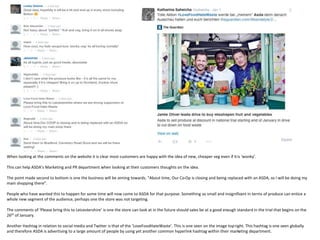 When looking at the comments on the website it is clear most customers are happy with the idea of new, cheaper veg even if itis ‘wonky’.
This can help ASDA’s Marketing and PR department when looking at their customers thoughts on the idea.
The point made second to bottom is one the business will be aiming towards. “About time, Our Co-Op is closing and being replaced with an ASDA, so I will be doing my
main shopping there”.
People who have wanted this to happen for some time will now come to ASDA for that purpose. Something so small and insignificant in terms of produce can entice a
whole new segment of the audience, perhaps one the store was not targeting.
The comments of ‘Please bring this to Leicestershire’ is one the store can look at in the future should sales be at a good enough standard in the trial that begins on the
26th of January.
Another Hashtag in relation to social media and Twitter is that of the ‘LoveFoodHateWaste’. This is one seen on the image topright. This hashtag is one seen globally
and therefore ASDA is advertising to a large amount of people by using yet another common hyperlink hashtag within their marketing department.
 