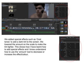 We added special effects such as ‘Cool
tones’ to add a dark tint to the screen. We
lowered the amount on the scale to make the
tint lighter. This shows how I have learnt how
to add special effects and I know understand
how to use the ‘amount’ tool to decrease or
increase the effect/colour.
 