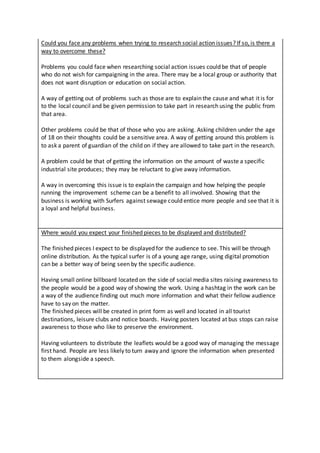 Could you face any problems when trying to research social action issues? If so, is there a
way to overcome these?
Problems you could face when researching social action issues could be that of people
who do not wish for campaigning in the area. There may be a local group or authority that
does not want disruption or education on social action.
A way of getting out of problems such as those are to explain the cause and what it is for
to the local council and be given permission to take part in research using the public from
that area.
Other problems could be that of those who you are asking. Asking children under the age
of 18 on their thoughts could be a sensitive area. A way of getting around this problem is
to ask a parent of guardian of the child on if they are allowed to take part in the research.
A problem could be that of getting the information on the amount of waste a specific
industrial site produces; they may be reluctant to give away information.
A way in overcoming this issue is to explain the campaign and how helping the people
running the improvement scheme can be a benefit to all involved. Showing that the
business is working with Surfers against sewage could entice more people and see that it is
a loyal and helpful business.
Where would you expect your finished pieces to be displayed and distributed?
The finished pieces I expect to be displayed for the audience to see. This will be through
online distribution. As the typical surfer is of a young age range, using digital promotion
can be a better way of being seen by the specific audience.
Having small online billboard located on the side of social media sites raising awareness to
the people would be a good way of showing the work. Using a hashtag in the work can be
a way of the audience finding out much more information and what their fellow audience
have to say on the matter.
The finished pieces will be created in print form as well and located in all tourist
destinations, leisure clubs and notice boards. Having posters located at bus stops can raise
awareness to those who like to preserve the environment.
Having volunteers to distribute the leaflets would be a good way of managing the message
first hand. People are less likely to turn away and ignore the information when presented
to them alongside a speech.
 