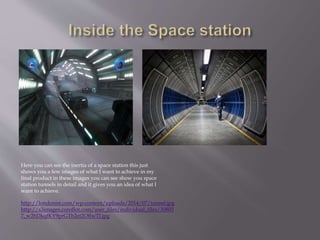 http://londonist.com/wp-content/uploads/2014/07/tunnel.jpg
http://s3images.coroflot.com/user_files/individual_files/30803
7_w2hDkqfKY9prGTh2et2OflwTI.jpg
Here you can see the inertia of a space station this just
shows you a few images of what I want to achieve in my
final product in these images you can see show you space
station tunnels in detail and it gives you an idea of what I
want to achieve.
 