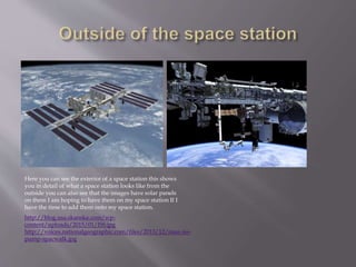 http://blog.usa.skanska.com/wp-
content/uploads/2015/01/ISS.jpg
http://voices.nationalgeographic.com/files/2013/12/nasa-iss-
pump-spacwalk.jpg
Here you can see the exterior of a space station this shows
you in detail of what a space station looks like from the
outside you can also see that the images have solar panels
on them I am hoping to have them on my space station If I
have the time to add them onto my space station.
 
