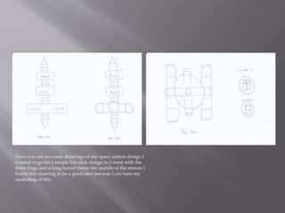 Here you can see some drawings of my space station design I
wanted to go for a simple but slick design so I went with the
three rings and a long tunnel threw the middle of the station I
found this drawing to be a good idea because I can base my
modelling of this.
 