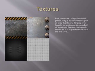 Here you can see a range of textures I
plan on using in my environment I plan
on using them to cove things up or as
floors for my environment textures but I
do want to put them onto some smaller
models if it is at all possible for me to do
that then I will.
 
