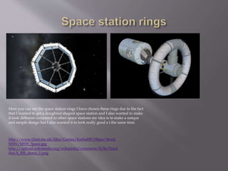 http://www.i2net.me.uk/files/Games/KerbalSP/Ships/Stock-
SISW/SISW_Space.jpg
http://upload.wikimedia.org/wikipedia/commons/8/8e/Naut
ilus-X_ISS_demo_1.png
Here you can see the space station rings I have chosen these rings due to the fact
that I wanted to get a doughnut shaped space station and I also wanted to make
it look different compared to other space stations my idea is to make a unique
and simple design but I also wanted it to look really good a t the same time.
 