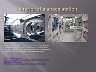 http://media1.popsugar-
assets.com/files/2011/08/33/3/192/1922507/483b4b57b748f95
b_SpaceStationInterior.jpg
http://comby.star-fleet.org/Portfolio/Images/test117.jpg
Here you can see that I have selected a few of images from the
internet to give you an idea of the interior of a space station I
wanted to get a slick but simple design so I am looking to create
rooms like the first images because it is a simple design.
 