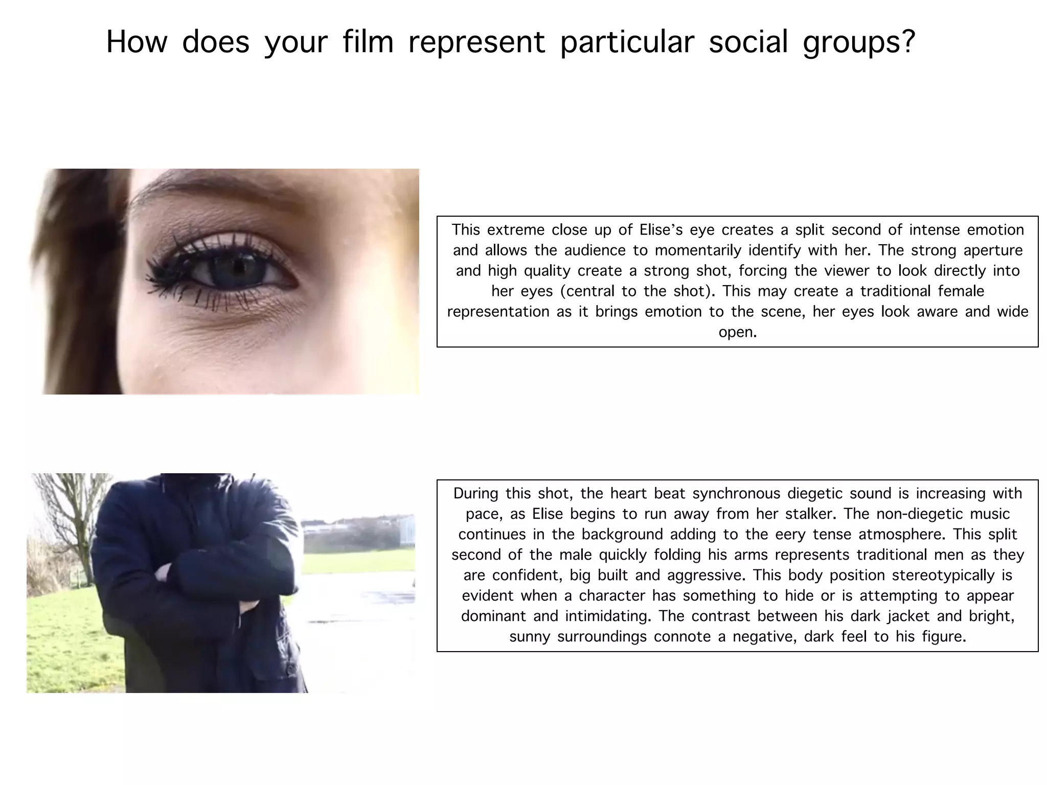 How does your film represent particular social groups?
This extreme close up of Elise’s eye creates a split second of intense emotion
and allows the audience to momentarily identify with her. The strong aperture
and high quality create a strong shot, forcing the viewer to look directly into
her eyes (central to the shot). This may create a traditional female
representation as it brings emotion to the scene, her eyes look aware and wide
open.
During this shot, the heart beat synchronous diegetic sound is increasing with
pace, as Elise begins to run away from her stalker. The non-diegetic music
continues in the background adding to the eery tense atmosphere. This split
second of the male quickly folding his arms represents traditional men as they
are confident, big built and aggressive. This body position stereotypically is
evident when a character has something to hide or is attempting to appear
dominant and intimidating. The contrast between his dark jacket and bright,
sunny surroundings connote a negative, dark feel to his figure.
 