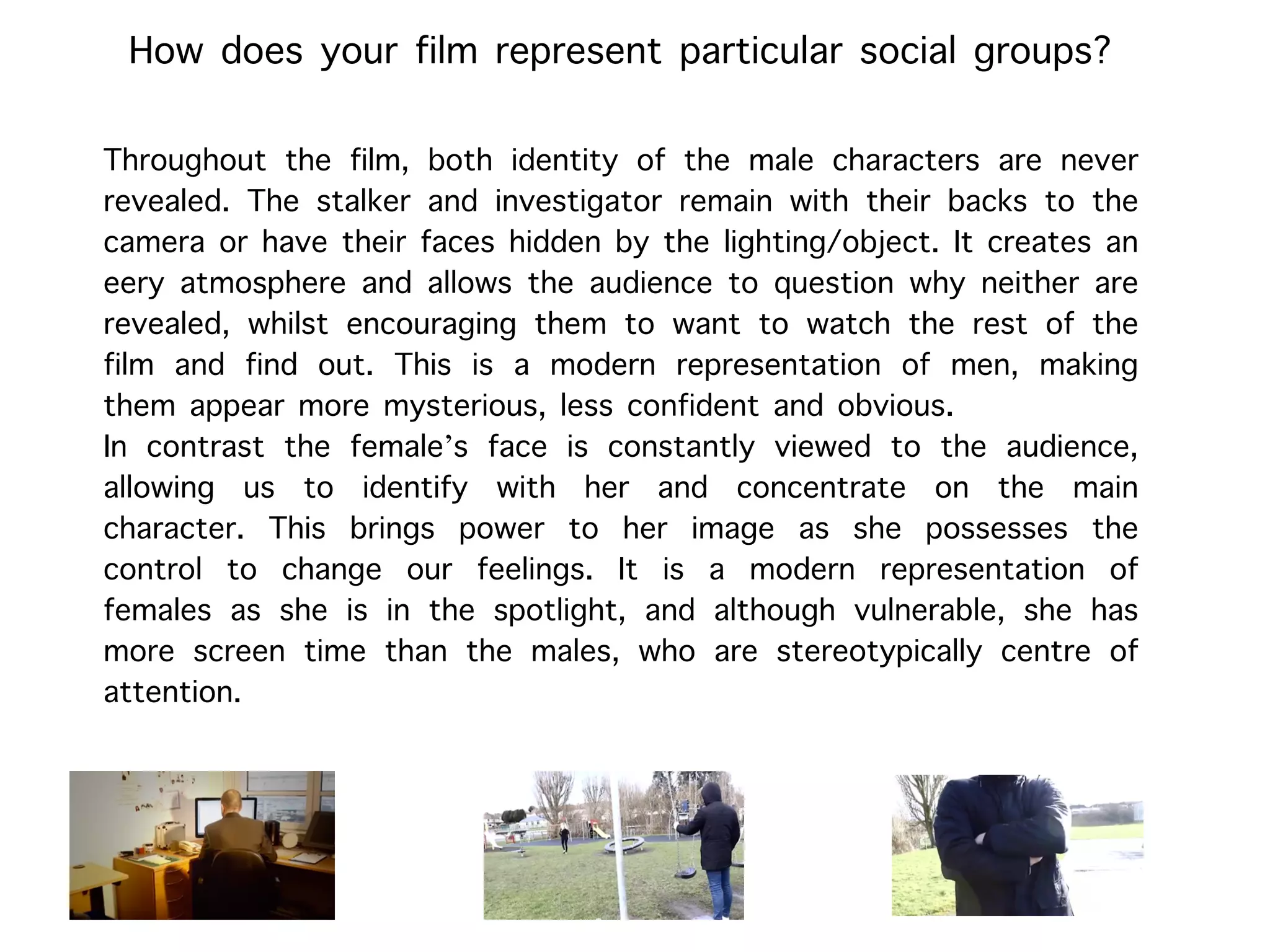 How does your film represent particular social groups?
Throughout the film, both identity of the male characters are never
revealed. The stalker and investigator remain with their backs to the
camera or have their faces hidden by the lighting/object. It creates an
eery atmosphere and allows the audience to question why neither are
revealed, whilst encouraging them to want to watch the rest of the
film and find out. This is a modern representation of men, making
them appear more mysterious, less confident and obvious.
In contrast the female’s face is constantly viewed to the audience,
allowing us to identify with her and concentrate on the main
character. This brings power to her image as she possesses the
control to change our feelings. It is a modern representation of
females as she is in the spotlight, and although vulnerable, she has
more screen time than the males, who are stereotypically centre of
attention.
 