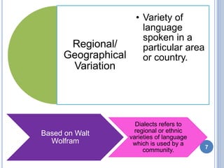 Regional/
Geographical
Variation
• Variety of
language
spoken in a
particular area
or country.
Based on Walt
Wolfram
Dialects refers to
regional or ethnic
varieties of language
which is used by a
community. 7
 