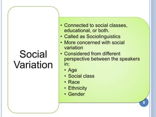 • Connected to social classes,
educational, or both.
• Called as Sociolinguistics
• More concerned with social
variation
• Considered from different
perspective between the speakers
in;
• Age
• Social class
• Race
• Ethnicity
• Gender
Social
Variation
9
 