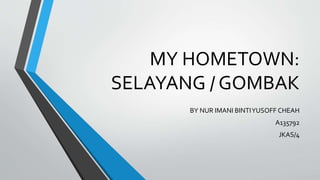 MY HOMETOWN:
SELAYANG / GOMBAK
BY NUR IMANI BINTIYUSOFF CHEAH
A135792
JKAS/4
 