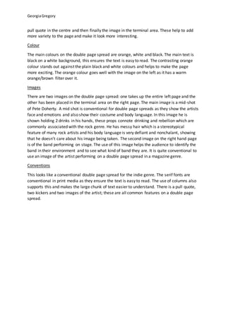 GeorgiaGregory
pull quote in the centre and then finally the image in the terminal area. These help to add
more variety to the page and make it look more interesting.
Colour
The main colours on the double page spread are orange, white and black. The main text is
black on a white background, this ensures the text is easy to read. The contrasting orange
colour stands out against the plain black and white colours and helps to make the page
more exciting. The orange colour goes well with the image on the left as it has a warm
orange/brown filter over it.
Images
There are two images on the double page spread: one takes up the entire left page and the
other has been placed in the terminal area on the right page. The main image is a mid-shot
of Pete Doherty. A mid shot is conventional for double page spreads as they show the artists
face and emotions and also show their costume and body language. In this image he is
shown holding 2 drinks in his hands, these props connote drinking and rebellion which are
commonly associated with the rock genre. He has messy hair which is a stereotypical
feature of many rock artists and his body language is very defiant and nonchalant, showing
that he doesn’t care about his image being taken. The second image on the right hand page
is of the band performing on stage. The use of this image helps the audience to identify the
band in their environment and to see what kind of band they are. It is quite conventional to
use an image of the artist performing on a double page spread in a magazine genre.
Conventions
This looks like a conventional double page spread for the indie genre. The serif fonts are
conventional in print media as they ensure the text is easy to read. The use of columns also
supports this and makes the large chunk of text easier to understand. There is a pull quote,
two kickers and two images of the artist; these are all common features on a double page
spread.
 