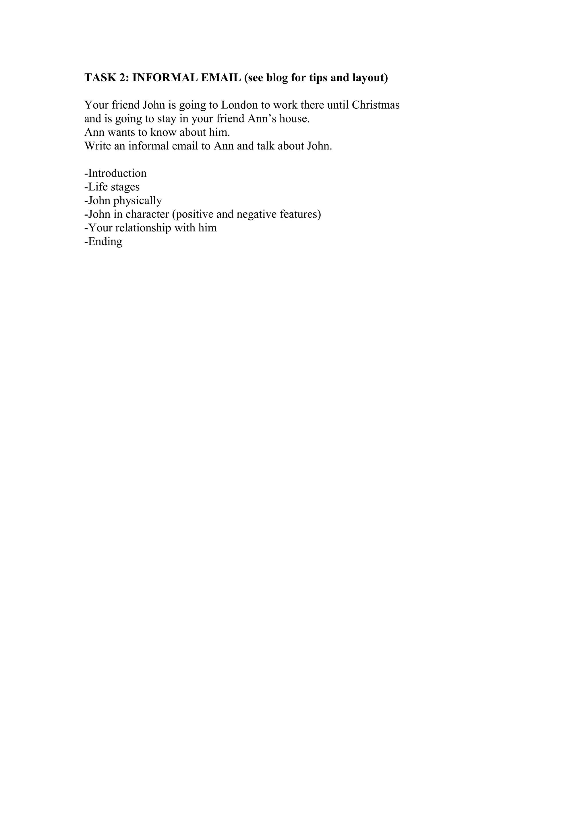 TASK 2: INFORMAL EMAIL (see blog for tips and layout)
Your friend John is going to London to work there until Christmas
and is going to stay in your friend Ann’s house.
Ann wants to know about him.
Write an informal email to Ann and talk about John.
-Introduction
-Life stages
-John physically
-John in character (positive and negative features)
-Your relationship with him
-Ending