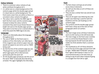 Colour Scheme
• There is a common colour scheme of rad,
white and black throughout all 3.
• It is white text on a black background on the
contents page whilst the double page spread
it is black text on a white background. The
front covers cover lines are white so there is a
consistent colour scheme throughout.
• The colour red is used for the NME logo on
both the front cover and the contents page
however to keep the colour scheme
consistent they seem to put Dizzee Rascal in a
bright red coat on the double page spread.
They seem to do that so he is noticed which is
what they want the NME logo to be also.
Language
• There is an informality about the language
throughout all 3.
• The use of ‘MAN’ on the front cover is
evidence of the informality I am referring to.
If this magazine was aimed at upper class you
would not expect to see terms such as ‘MAN’
being used.
• On the first line of the contents page you see
‘Thank god the sun has disappeared, eh?’
which again gives off an informal tone
particularly with the word ‘eh’.
• On the double page spread you see the use of
the word ‘TAGS’ to basically describe being
arrested. This again highlights the informality.
Font
• The font choice and type are all similar
across these 3 elements.
• You will see the titles on all 3 of these are
all Sans Serif.
• They are also a similar font size and all 3 are
very bold.
• They are all upper case lettering also and
upper case lettering is used for both the
headlines and the sub-headings on the
contents page.
• The contents and the double page spread
both have a drop cap at the start of their
paragraphs which are written.
Layout
• The main image across all these 3 elements
seems to fall mainly on the left hand side.
• The main image on the front cover could be
seen as central but Dizzee Rascal is even
leaning towards the left hand side which
makes me think whether that’s a common
theme.
• The masthead on all 3 of these elements
are at the top of the page and start from left
to right. ‘FROM TAGS TO RICHES’ still goes
from right to left however it does it in an
unconventional way as the text ends up
sitting on top of each other instead of going
in a straight line from left to right.
 