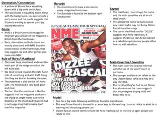 Denotation/ Connotation
• A picture of Dizzee Racal squatting
down with a big smile on his face.
• The way Dizzee is squatting down along
with the background, you can connote a
party scene and the quote suggests that
Dizzee is wanting to spread party joy
around the world.
Genre
• NME is a British journalist magazine
however you cannot tell the magazine is
British from the front cover.
• Rock, alternative and indie music are
mostly associated with NME but with
Dizzee Rascal on the front cover, that
may suggest rap and other genres also
come into NME.
Rule of Thirds/ Masthead
• The cover lines, masthead and even the
main part of the image are all on the
left hand side.
• We tend to look towards the right hand
side of something and with NME doing
this they are kind of breaking the rules.
• The masthead is also on the left hand
side. The masthead is very bold, plain
and clear.
• The fact that the masthead is like this
suggests that the magazine producers
are trying to target males due to the
boldness of the masthead however that
is not suggesting that females don’t
read this magazine.
Model
• Rap has a big male following and Dizzee Rascal is mainstream.
• The way Dizzee Rascal is dressed in a casual way so the working class can relate to what he is
wearing and the young people can.
• Dizzee Rascals stance seems to look like he is reaching out to his fans so again people can
relate to him.
Main Coverline/ Coverline
• The main coverline is quite informal
with the use of the word ‘man!’ in
particular.
• The younger audience can relate to the
way Dizzee Rascal talks as it may be a
way they talk.
• The fact that they’ve had to put Dizzee
Rascals name on the cover suggests
that not everyone buying NME will
know who he is.
Layout
• The masthead, cover image, his name
and the main coverline are all in a 4
strip layout.
• This allows the name to stand out so
any readers who may not know Dizzee
Rascal from the image.
• The use of the tilted text for ‘DIZZEE’
suggests that he is rebellious. It
suggests the Dizzee likes to be noticed
as a rebellious person and people often
link rap with rebellion.
Barcode
• Its conventional to have a barcode on
every magazine front cover.
• This barcode is found at the bottom right
hand corner.
 