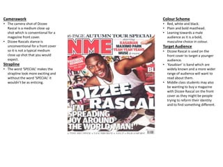 Camerawork
• The camera shot of Dizzee
Rascal is a medium close up
shot which is conventional for a
magazine front cover.
• Dizzee Rascals stance is
unconventional for a front cover
so it is not a typical medium
close up shot that you would
expect.
Strapline
• The word ‘SPECIAL’ makes the
strapline look more exciting and
without the word ‘SPECIAL’ it
wouldn’t be as enticing.
Colour Scheme
• Red, white and black.
• Plain and bold masthead.
• Leaning towards a male
audience as it is a bold,
masculine choice in colour.
Target Audience
• Dizzee Rascal is used on the
front cover to target a younger
audience.
• ‘Kasabian’ is band which are
widely known and a more wider
range of audience will want to
read about them.
• Middle class students may also
be wanting to buy a magazine
with Dizzee Rascal on the front
cover as they might be people
trying to reform their identity
and to find something different.
 