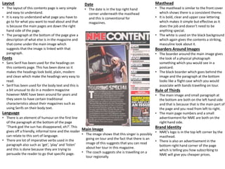 Layout
• The layout of this contents page is very simple
and easy to understand.
• It is easy to understand what page you have to
go to for what you want to read about and that
is because the main pages are down the right
hand side of the page.
• The paragraph at the bottom of the page give a
description of what else is in the magazine and
that come under the main image which
suggests that the image is linked with that
paragraph.
Fonts
• Sans Serif has been used for the headings on
this contents page. This has been done so it
makes the headings look bold, plain, modern
and clean which make the headings very easy to
read.
• Serif has been used for the body text and this is
a bit unusual to do in a modern magazine
however NME have been around for years and
they seem to have certain traditional
characteristics about their magazines such as
using Serifs on their body text.
Language
• There is an element of humour on the first line
of the paragraph at the bottom of the page
‘Thank god the sun has disappeared, eh?’. This
gives off a friendly, informal tone and the reader
can relate to this sort of language.
• There are lot of imperative verbs used in the
paragraph also such as ‘get’, ‘play’ and ‘listen’
and this is done because they are trying to
persuade the reader to go that specific page.
Main Image
• The image shows that this singer is possibly
going on tour and the fact that there is an
image of this suggests that you can read
about her tour in this magazine.
• The coach suggests she is travelling on a
tour regionally.
Masthead
• The masthead is similar to the front cover
which shows there is a consistent theme.
• It is bold, clear and upper case lettering
which makes it simple but effective as it
does the job and doesn’t need to be
anything special.
• The white is used on the black background
which again gives the contents a striking,
masculine look about it.
Boarders Around Images
• The boarder around the main image gives
the look of a physical photograph
something which you would see in a
postcard.
• The black boarder which goes behind the
image and the paragraph at the bottom
looks like a flight case which you would
associate with bands travelling on tour.
Rule of Thirds
• The main image and small paragraph at
the bottom are both on the left hand side
and that is because that is the main part of
the page and you read from left to right.
• The main page numbers and a small
advertisement for NME are both on the
right hand side.
Brand Identity
• NME’s logo is in the top left corner by the
masthead.
• There is also an advertisement in the
bottom right hand corner of the page
which is telling you how subscribing to
NME will give you cheaper prices.
Date
• The date is in the top right hand
corner underneath the masthead
and this is conventional for
magazines.
 