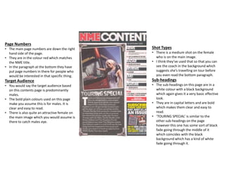 Page Numbers
• The main page numbers are down the right
hand side of the page.
• They are in the colour red which matches
the NME title.
• In the paragraph at the bottom they have
put page numbers in there for people who
would be interested in that specific thing.
Target Audience
• You would say the target audience based
on this contents page is predominantly
males.
• The bold plain colours used on this page
make you assume this is for males. It is
clear and easy to read.
• There is also quite an attractive female on
the main image which you would assume is
there to catch males eye.
Shot Types
• There is a medium shot on the female
who is on the main image.
• I think they’ve used that so that you can
see the coach in the background which
suggests she’s travelling on tour before
you even read the bottom paragraph.
Sub-headings
• The sub-headings on this page are in a
white colour with a black background
which again gives it a very basic effective
look.
• They are in capital letters and are bold
which makes them clear and easy to
read.
• ‘TOURING SPECIAL’ is similar to the
other sub-headings on the page
however this one has some sort of black
fade going through the middle of it
which coincides with the black
background which has a kind of white
fade going through it.
 