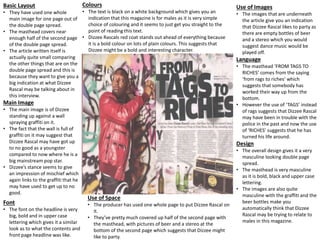 Basic Layout
• They have used one whole
main image for one page out of
the double page spread.
• The masthead covers near
enough half of the second page
of the double page spread.
• The article written itself is
actually quite small comparing
the other things that are on the
double page spread and this is
because they want to give you a
big indication at what Dizzee
Rascal may be talking about in
this interview.
Main Image
• The main image is of Dizzee
standing up against a wall
spraying graffiti on it.
• The fact that the wall is full of
graffiti on it may suggest that
Dizzee Rascal may have got up
to no good as a youngster
compared to now where he is a
big mainstream pop star.
• Dizzee’s stance seems to give
an impression of mischief which
again links to the graffiti that he
may have used to get up to no
good.
Font
• The font on the headline is very
big, bold and in upper case
lettering which gives it a similar
look as to what the contents and
front page headline was like.
Use of Space
• The producer has used one whole page to put Dizzee Rascal on
it.
• They’ve pretty much covered up half of the second page with
the masthead, with pictures of beer and a stereo at the
bottom of the second page which suggests that Dizzee might
like to party.
Colours
• The text is black on a white background which gives you an
indication that this magazine is for males as it is very simple
choice of colouring and it seems to just get you straight to the
point of reading this text.
• Dizzee Rascals red coat stands out ahead of everything because
it is a bold colour on lots of plain colours. This suggests that
Dizzee might be a bold and interesting character.
Use of Images
• The images that are underneath
the article give you an indication
that Dizzee Rascal likes to party as
there are empty bottles of beer
and a stereo which you would
suggest dance music would be
played off.
Language
• The masthead ‘FROM TAGS TO
RICHES’ comes from the saying
‘from rags to riches’ which
suggests that somebody has
worked their way up from the
bottom.
• However the use of ‘TAGS’ instead
of rags suggests that Dizzee Rascal
may have been in trouble with the
police in the past and now the use
of ‘RICHES’ suggests that he has
turned his life around.
Design
• The overall design gives it a very
masculine looking double page
spread.
• The masthead is very masculine
as it is bold, black and upper case
lettering.
• The images are also quite
masculine with the graffiti and the
beer bottles make you
automatically think that Dizzee
Rascal may be trying to relate to
males in this magazine.
 