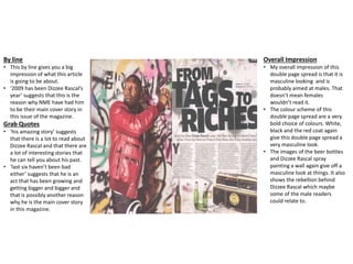 By line
• This by line gives you a big
impression of what this article
is going to be about.
• ‘2009 has been Dizzee Rascal’s
year’ suggests that this is the
reason why NME have had him
to be their main cover story in
this issue of the magazine.
Grab Quotes
• ‘his amazing story’ suggests
that there is a lot to read about
Dizzee Rascal and that there are
a lot of interesting stories that
he can tell you about his past.
• ‘last six haven’t been bad
either’ suggests that he is an
act that has been growing and
getting bigger and bigger and
that is possibly another reason
why he is the main cover story
in this magazine.
Overall Impression
• My overall impression of this
double page spread is that it is
masculine looking and is
probably aimed at males. That
doesn’t mean females
wouldn’t read it.
• The colour scheme of this
double page spread are a very
bold choice of colours. White,
black and the red coat again
give this double page spread a
very masculine look.
• The images of the beer bottles
and Dizzee Rascal spray
painting a wall again give off a
masculine look at things. It also
shows the rebellion behind
Dizzee Rascal which maybe
some of the male readers
could relate to.
 
