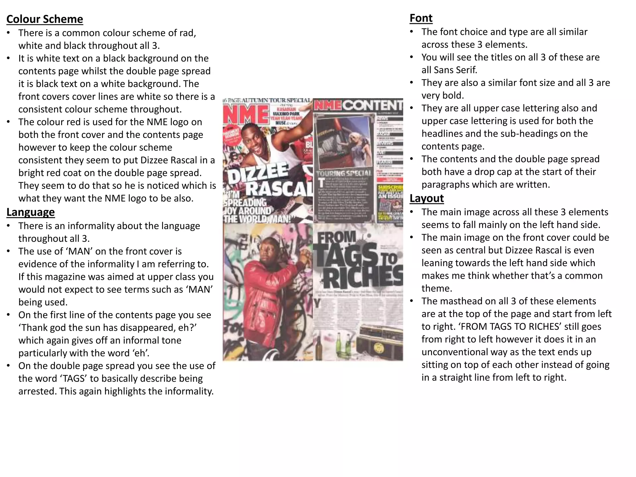 Colour Scheme
• There is a common colour scheme of rad,
white and black throughout all 3.
• It is white text on a black background on the
contents page whilst the double page spread
it is black text on a white background. The
front covers cover lines are white so there is a
consistent colour scheme throughout.
• The colour red is used for the NME logo on
both the front cover and the contents page
however to keep the colour scheme
consistent they seem to put Dizzee Rascal in a
bright red coat on the double page spread.
They seem to do that so he is noticed which is
what they want the NME logo to be also.
Language
• There is an informality about the language
throughout all 3.
• The use of ‘MAN’ on the front cover is
evidence of the informality I am referring to.
If this magazine was aimed at upper class you
would not expect to see terms such as ‘MAN’
being used.
• On the first line of the contents page you see
‘Thank god the sun has disappeared, eh?’
which again gives off an informal tone
particularly with the word ‘eh’.
• On the double page spread you see the use of
the word ‘TAGS’ to basically describe being
arrested. This again highlights the informality.
Font
• The font choice and type are all similar
across these 3 elements.
• You will see the titles on all 3 of these are
all Sans Serif.
• They are also a similar font size and all 3 are
very bold.
• They are all upper case lettering also and
upper case lettering is used for both the
headlines and the sub-headings on the
contents page.
• The contents and the double page spread
both have a drop cap at the start of their
paragraphs which are written.
Layout
• The main image across all these 3 elements
seems to fall mainly on the left hand side.
• The main image on the front cover could be
seen as central but Dizzee Rascal is even
leaning towards the left hand side which
makes me think whether that’s a common
theme.
• The masthead on all 3 of these elements
are at the top of the page and start from left
to right. ‘FROM TAGS TO RICHES’ still goes
from right to left however it does it in an
unconventional way as the text ends up
sitting on top of each other instead of going
in a straight line from left to right.
 