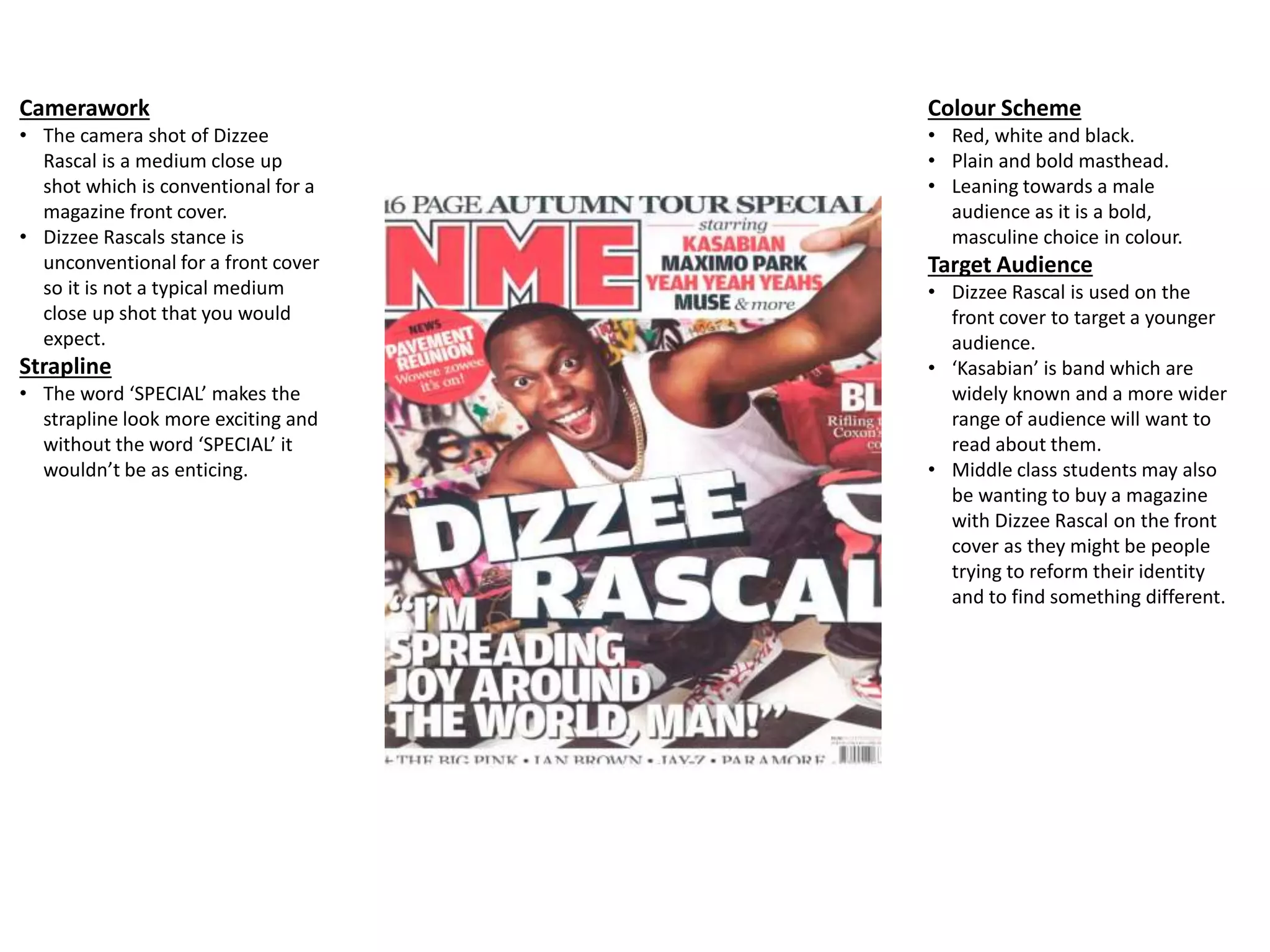 Camerawork
• The camera shot of Dizzee
Rascal is a medium close up
shot which is conventional for a
magazine front cover.
• Dizzee Rascals stance is
unconventional for a front cover
so it is not a typical medium
close up shot that you would
expect.
Strapline
• The word ‘SPECIAL’ makes the
strapline look more exciting and
without the word ‘SPECIAL’ it
wouldn’t be as enticing.
Colour Scheme
• Red, white and black.
• Plain and bold masthead.
• Leaning towards a male
audience as it is a bold,
masculine choice in colour.
Target Audience
• Dizzee Rascal is used on the
front cover to target a younger
audience.
• ‘Kasabian’ is band which are
widely known and a more wider
range of audience will want to
read about them.
• Middle class students may also
be wanting to buy a magazine
with Dizzee Rascal on the front
cover as they might be people
trying to reform their identity
and to find something different.
 