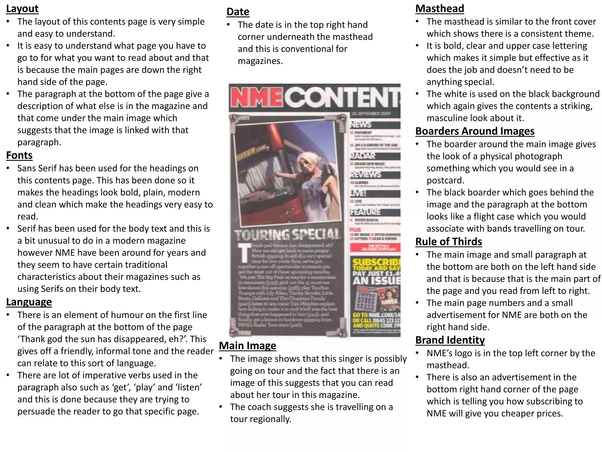 Layout
• The layout of this contents page is very simple
and easy to understand.
• It is easy to understand what page you have to
go to for what you want to read about and that
is because the main pages are down the right
hand side of the page.
• The paragraph at the bottom of the page give a
description of what else is in the magazine and
that come under the main image which
suggests that the image is linked with that
paragraph.
Fonts
• Sans Serif has been used for the headings on
this contents page. This has been done so it
makes the headings look bold, plain, modern
and clean which make the headings very easy to
read.
• Serif has been used for the body text and this is
a bit unusual to do in a modern magazine
however NME have been around for years and
they seem to have certain traditional
characteristics about their magazines such as
using Serifs on their body text.
Language
• There is an element of humour on the first line
of the paragraph at the bottom of the page
‘Thank god the sun has disappeared, eh?’. This
gives off a friendly, informal tone and the reader
can relate to this sort of language.
• There are lot of imperative verbs used in the
paragraph also such as ‘get’, ‘play’ and ‘listen’
and this is done because they are trying to
persuade the reader to go that specific page.
Main Image
• The image shows that this singer is possibly
going on tour and the fact that there is an
image of this suggests that you can read
about her tour in this magazine.
• The coach suggests she is travelling on a
tour regionally.
Masthead
• The masthead is similar to the front cover
which shows there is a consistent theme.
• It is bold, clear and upper case lettering
which makes it simple but effective as it
does the job and doesn’t need to be
anything special.
• The white is used on the black background
which again gives the contents a striking,
masculine look about it.
Boarders Around Images
• The boarder around the main image gives
the look of a physical photograph
something which you would see in a
postcard.
• The black boarder which goes behind the
image and the paragraph at the bottom
looks like a flight case which you would
associate with bands travelling on tour.
Rule of Thirds
• The main image and small paragraph at
the bottom are both on the left hand side
and that is because that is the main part of
the page and you read from left to right.
• The main page numbers and a small
advertisement for NME are both on the
right hand side.
Brand Identity
• NME’s logo is in the top left corner by the
masthead.
• There is also an advertisement in the
bottom right hand corner of the page
which is telling you how subscribing to
NME will give you cheaper prices.
Date
• The date is in the top right hand
corner underneath the masthead
and this is conventional for
magazines.
 