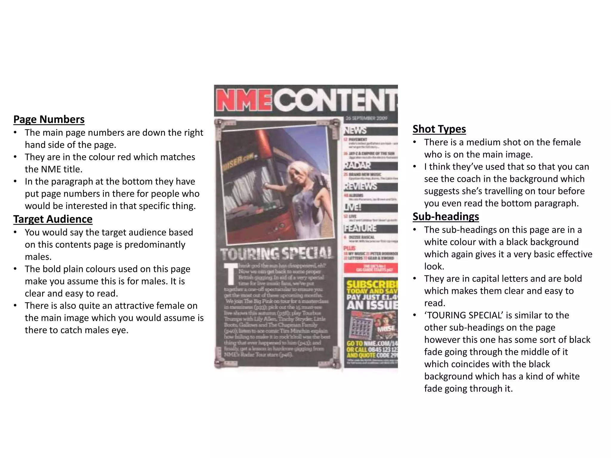Page Numbers
• The main page numbers are down the right
hand side of the page.
• They are in the colour red which matches
the NME title.
• In the paragraph at the bottom they have
put page numbers in there for people who
would be interested in that specific thing.
Target Audience
• You would say the target audience based
on this contents page is predominantly
males.
• The bold plain colours used on this page
make you assume this is for males. It is
clear and easy to read.
• There is also quite an attractive female on
the main image which you would assume is
there to catch males eye.
Shot Types
• There is a medium shot on the female
who is on the main image.
• I think they’ve used that so that you can
see the coach in the background which
suggests she’s travelling on tour before
you even read the bottom paragraph.
Sub-headings
• The sub-headings on this page are in a
white colour with a black background
which again gives it a very basic effective
look.
• They are in capital letters and are bold
which makes them clear and easy to
read.
• ‘TOURING SPECIAL’ is similar to the
other sub-headings on the page
however this one has some sort of black
fade going through the middle of it
which coincides with the black
background which has a kind of white
fade going through it.
 
