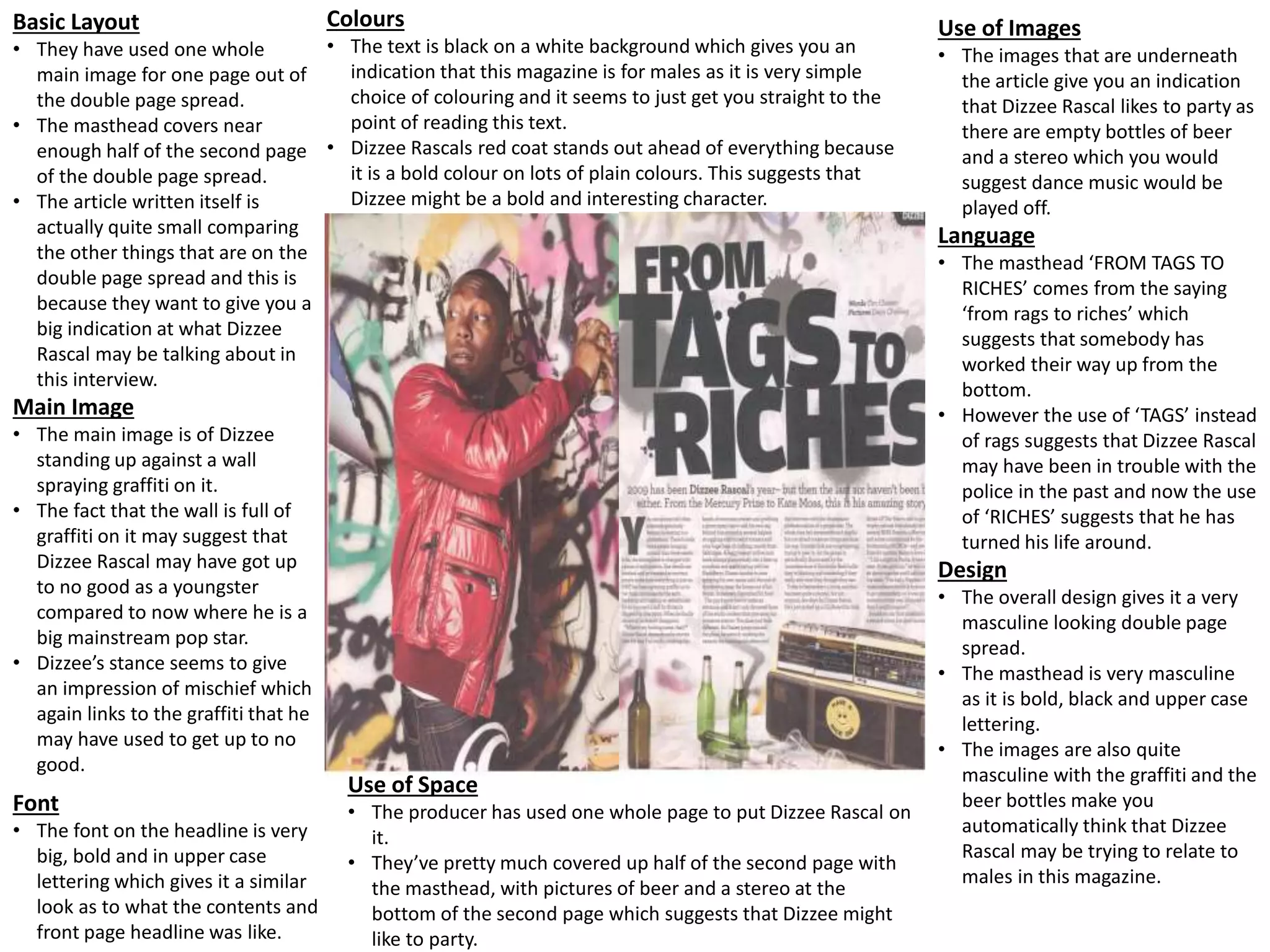 Basic Layout
• They have used one whole
main image for one page out of
the double page spread.
• The masthead covers near
enough half of the second page
of the double page spread.
• The article written itself is
actually quite small comparing
the other things that are on the
double page spread and this is
because they want to give you a
big indication at what Dizzee
Rascal may be talking about in
this interview.
Main Image
• The main image is of Dizzee
standing up against a wall
spraying graffiti on it.
• The fact that the wall is full of
graffiti on it may suggest that
Dizzee Rascal may have got up
to no good as a youngster
compared to now where he is a
big mainstream pop star.
• Dizzee’s stance seems to give
an impression of mischief which
again links to the graffiti that he
may have used to get up to no
good.
Font
• The font on the headline is very
big, bold and in upper case
lettering which gives it a similar
look as to what the contents and
front page headline was like.
Use of Space
• The producer has used one whole page to put Dizzee Rascal on
it.
• They’ve pretty much covered up half of the second page with
the masthead, with pictures of beer and a stereo at the
bottom of the second page which suggests that Dizzee might
like to party.
Colours
• The text is black on a white background which gives you an
indication that this magazine is for males as it is very simple
choice of colouring and it seems to just get you straight to the
point of reading this text.
• Dizzee Rascals red coat stands out ahead of everything because
it is a bold colour on lots of plain colours. This suggests that
Dizzee might be a bold and interesting character.
Use of Images
• The images that are underneath
the article give you an indication
that Dizzee Rascal likes to party as
there are empty bottles of beer
and a stereo which you would
suggest dance music would be
played off.
Language
• The masthead ‘FROM TAGS TO
RICHES’ comes from the saying
‘from rags to riches’ which
suggests that somebody has
worked their way up from the
bottom.
• However the use of ‘TAGS’ instead
of rags suggests that Dizzee Rascal
may have been in trouble with the
police in the past and now the use
of ‘RICHES’ suggests that he has
turned his life around.
Design
• The overall design gives it a very
masculine looking double page
spread.
• The masthead is very masculine
as it is bold, black and upper case
lettering.
• The images are also quite
masculine with the graffiti and the
beer bottles make you
automatically think that Dizzee
Rascal may be trying to relate to
males in this magazine.
 