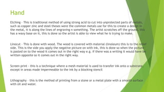 Hand
Etching – This is traditional method of using strong acid to cut into unprotected parts of metals,
such as copper zinc and steel theses were the common metals use for this to create a design in
the metal, it is along the lines of engraving n something. The artist scratches off the ground, this
has a waxy base on it, this is done so the artist is able to view what he is trying to make.
Linocut – This is done with wood. The wood is covered with material (linoleum) this is to the relief
side. This is the side you apply the negative picture on with ink, this is done so when the picture
is pasted on to the wood it comes out in the right way e.g. if there was a writing it would have be
written opposite so it comes out in the right way.
Screen print - this is a technique where a mesh material is used to transfer ink onto a substrate,
except in areas made impermeable to the ink by a blocking stencil
Lithography – this is the method of printing from a stone or a metal plate with a smooth surface
with oil and water.
 