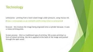 Technology
Letterpress - printing from a hard raised image under pressure, using viscous ink.
(https://www.google.co.uk/webhp?hl=en#hl=en&q=what+is+letterpress)
Gravure – this involves the image being engraved onto a cylinder because, it uses
a rotary printing press.
Screen process – this is a traditional type of printing, Silk screen printing is a
form of stencil printing, the ink is applied to the back of the image and pushed
through the open areas.
 