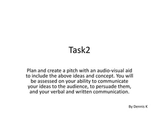 Task2
Plan and create a pitch with an audio-visual aid
to include the above ideas and concept. You will
be assessed on your ability to communicate
your ideas to the audience, to persuade them,
and your verbal and written communication.
By Dennis K
 