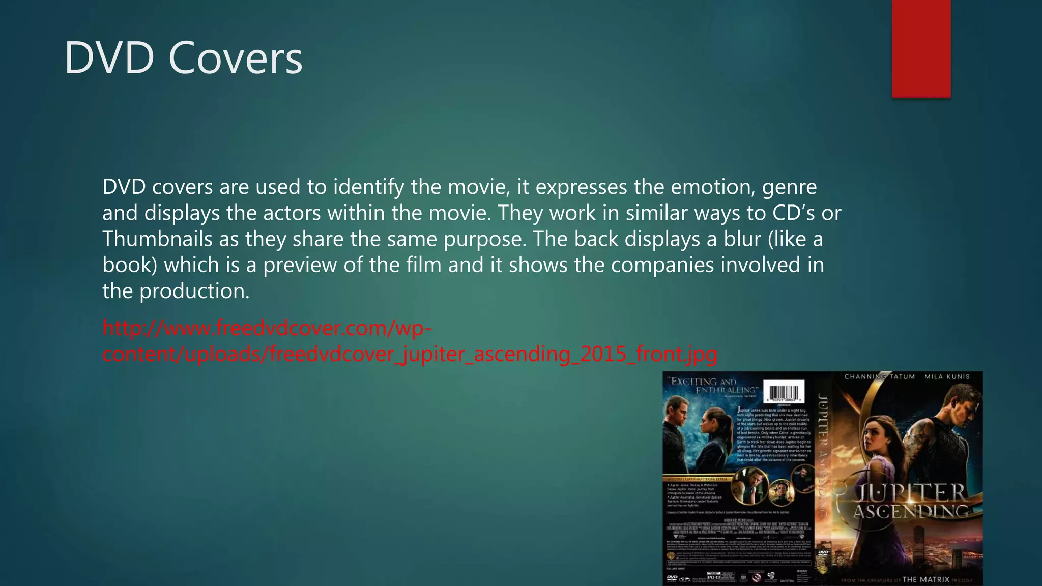DVD Covers
DVD covers are used to identify the movie, it expresses the emotion, genre
and displays the actors within the movie. They work in similar ways to CD’s or
Thumbnails as they share the same purpose. The back displays a blur (like a
book) which is a preview of the film and it shows the companies involved in
the production.
http://www.freedvdcover.com/wp-
content/uploads/freedvdcover_jupiter_ascending_2015_front.jpg
 