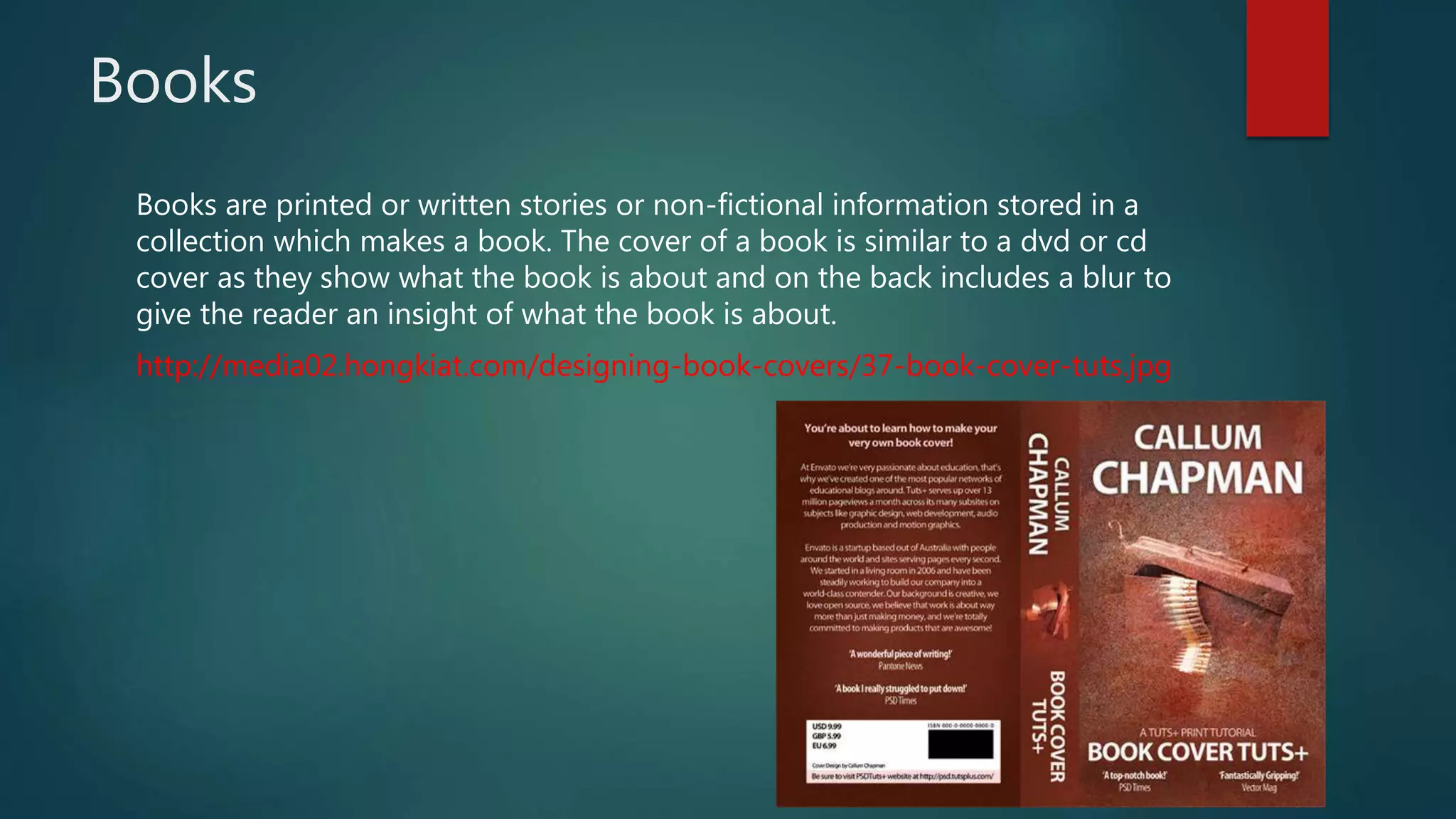 Books
Books are printed or written stories or non-fictional information stored in a
collection which makes a book. The cover of a book is similar to a dvd or cd
cover as they show what the book is about and on the back includes a blur to
give the reader an insight of what the book is about.
http://media02.hongkiat.com/designing-book-covers/37-book-cover-tuts.jpg
 