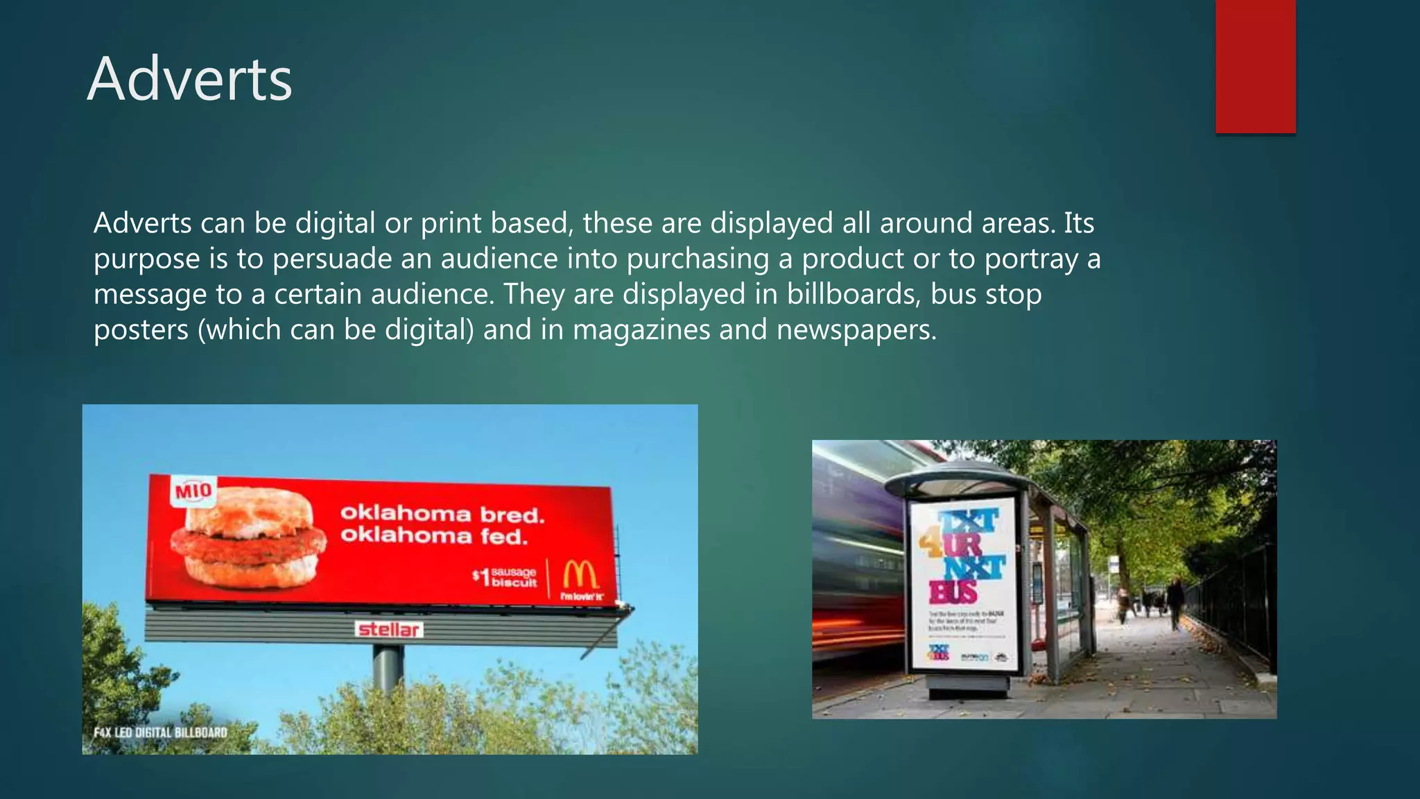 Adverts
Adverts can be digital or print based, these are displayed all around areas. Its
purpose is to persuade an audience into purchasing a product or to portray a
message to a certain audience. They are displayed in billboards, bus stop
posters (which can be digital) and in magazines and newspapers.
 