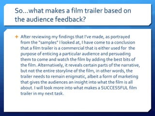 So…what makes a film trailer based on
the audience feedback?
 After reviewing my findings that I’ve made, as portrayed
from the “samples” I looked at, I have come to a conclusion
that a film trailer is a commercial that is either used for the
purpose of enticing a particular audience and persuading
them to come and watch the film by adding the best bits of
the film. Alternatively, it reveals certain parts of the narrative,
but not the entire storyline of the film, in other words, the
trailer needs to remain enigmatic, albeit a form of marketing
that gives the audiences an insight into what the film is all
about. I will look more into what makes a SUCCESSFUL film
trailer in my next task.
 