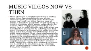  Music artists used to spend millions of dollars creating
music videos. Examples of these include Michael
Jackson’s ‘scream’, which cost $7m and Madonna ‘die
another day’, which cost $6.1m. Over the years, all
aspects of media have changed and evolved depending on
trends, interests and what’s popular and exciting for the
audience. When comparing music videos from past to
present there are significant differences and it shows how
much they have evolved over the last 20-30 years. Past
music videos would be high production and focus on other
things rather than sex and money(which most music
videos show nowadays). Music videos nowadays may also
follow a simple narrative, which is easy for a younger age
group to follow. Another reason for the change, is because
the recording industry is losing money due to many
people illegally downloading music rather than buying a
song/album legally. The screenshots shows one music
video from the past and one from the present. As you can
see, the one from the past, focuses more on the music
rather than being oversexualised like the music video
from Ariana Grande's is.
 