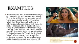  A music video will use several close ups
of the artist, to make them into a star.
The artist will then become more well
known due to the audience knowing
what they look like and will gain a
following and an audience will want to
idolise them and be a loyal audience.
They may also focus on their clothing
and try to be like/act like them. This is
seen in Beyoncé's ‘hold up 'music video.
This is also seen in Taylor Swifts ‘bad
blood’, where many close ups of the
artist can be seen. By using close ups,
facial expressions are also portrayed.
http://www.vevo.com/watch/beyonce/Hold-
Up/USSM21601316
http://www.vevo.com/watch/taylor-swift/Bad-
Blood/USCJY1531563
 