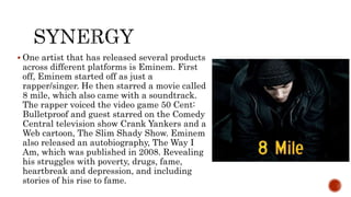  One artist that has released several products
across different platforms is Eminem. First
off, Eminem started off as just a
rapper/singer. He then starred a movie called
8 mile, which also came with a soundtrack.
The rapper voiced the video game 50 Cent:
Bulletproof and guest starred on the Comedy
Central television show Crank Yankers and a
Web cartoon, The Slim Shady Show. Eminem
also released an autobiography, The Way I
Am, which was published in 2008. Revealing
his struggles with poverty, drugs, fame,
heartbreak and depression, and including
stories of his rise to fame.
 