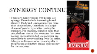  There are many reasons why people use
synergy. These include increasing brand
identity. If a brand is released across more
than one platform, then there is a larger
chance of popularity and increasing the
audience. For example, being on more than
one platform means that someone that does
not use one platform, but uses another are
more likely to see something from the artist.
A larger audience also increases loyalty to
the product and in turn makes more money
for the company.
 