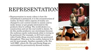  Representation in music videos is how the
artist/band is portrayed, it is the reconstruction of
reality. In these videos aspects of reality are
changed to suit current trends in society and to
make money or get people interested in the
products they’re selling. The world shown is a
construction and not the real world is shown. To
do this media producers use stereotypes because
the audience easily understands what is trying to
be portrayed. For example, in 50 Cent’s music
video Candy Shop, sex and wealth are portrayed
throughout. This may be his reality, however it is
not for most people. Another example is Dr. Dre
‘still DRE’, where Dr. Dre and Snoop Dogg are
surrounded by provocatively dressed women.
http://www.vevo.com/watch/dr-dre/Still-D-R-
E/USUV70702309
http://www.vevo.com/watch/50-cent/Candy-
Shop/USIV20500034
 
