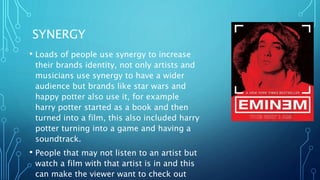 SYNERGY
• Loads of people use synergy to increase
their brands identity, not only artists and
musicians use synergy to have a wider
audience but brands like star wars and
happy potter also use it, for example
harry potter started as a book and then
turned into a film, this also included harry
potter turning into a game and having a
soundtrack.
• People that may not listen to an artist but
watch a film with that artist is in and this
can make the viewer want to check out
 