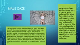MALE GAZE Many artists have
used the male gaze
to have a wider
audience like Miley
Cyrus. Having the
male gaze in music
can change how
men and people
look at women, this
can not always be a
good thing because
it is showing women
as an object and in a
way of being used to
have a bigger
audience.
The male gaze is used in music videos to make men want
to watch the music video so the brand is able to get more
money and a bigger audience, it gives men a visual
pleasure to view the music videos. Usually in music videos
the camera focuses more on the body of the women, this is
because of the male gaze, they don’t focus on the face of
the artist but the body because that is what people want to
see in the music videos, this helps albums and songs sell
more because that is what most of the audience is looking
for
 