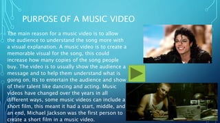 PURPOSE OF A MUSIC VIDEO
The main reason for a music video is to allow
the audience to understand the song more with
a visual explanation. A music video is to create a
memorable visual for the song, this could
increase how many copies of the song people
buy. The video is to usually show the audience a
message and to help them understand what is
going on. Its to entertain the audience and show
of their talent like dancing and acting. Music
videos have changed over the years in all
different ways, some music videos can include a
short film, this meant it had a start, middle, and
an end, Michael Jackson was the first person to
create a short film in a music video.
 