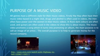 PURPOSE OF A MUSIC VIDEO
All genres have a different style for their music videos, Firstly Hip Hop often have their
music video based in a night club, drugs and alcohol is often used in videos, the men
often have power over the women in their music videos. In Rock dark colours are often
used, and guitars are often used in the videos to show this is about music. The music
video promotes a song which in turns into promoting an album, the main purpose is to
sell an image of an artist/. The overall purpose is to help to generate money for the
record company.
http://www.vevo.com/watch/acdc/Highway-to-
Hell/USSM21100511
 